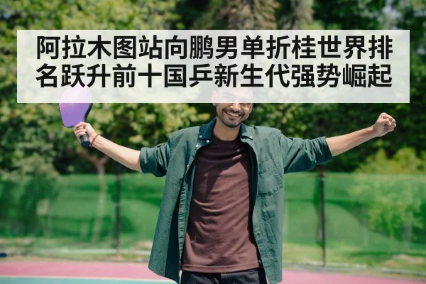 阿拉木图站向鹏男单折桂世界排名跃升前十国乒新生代强势崛起